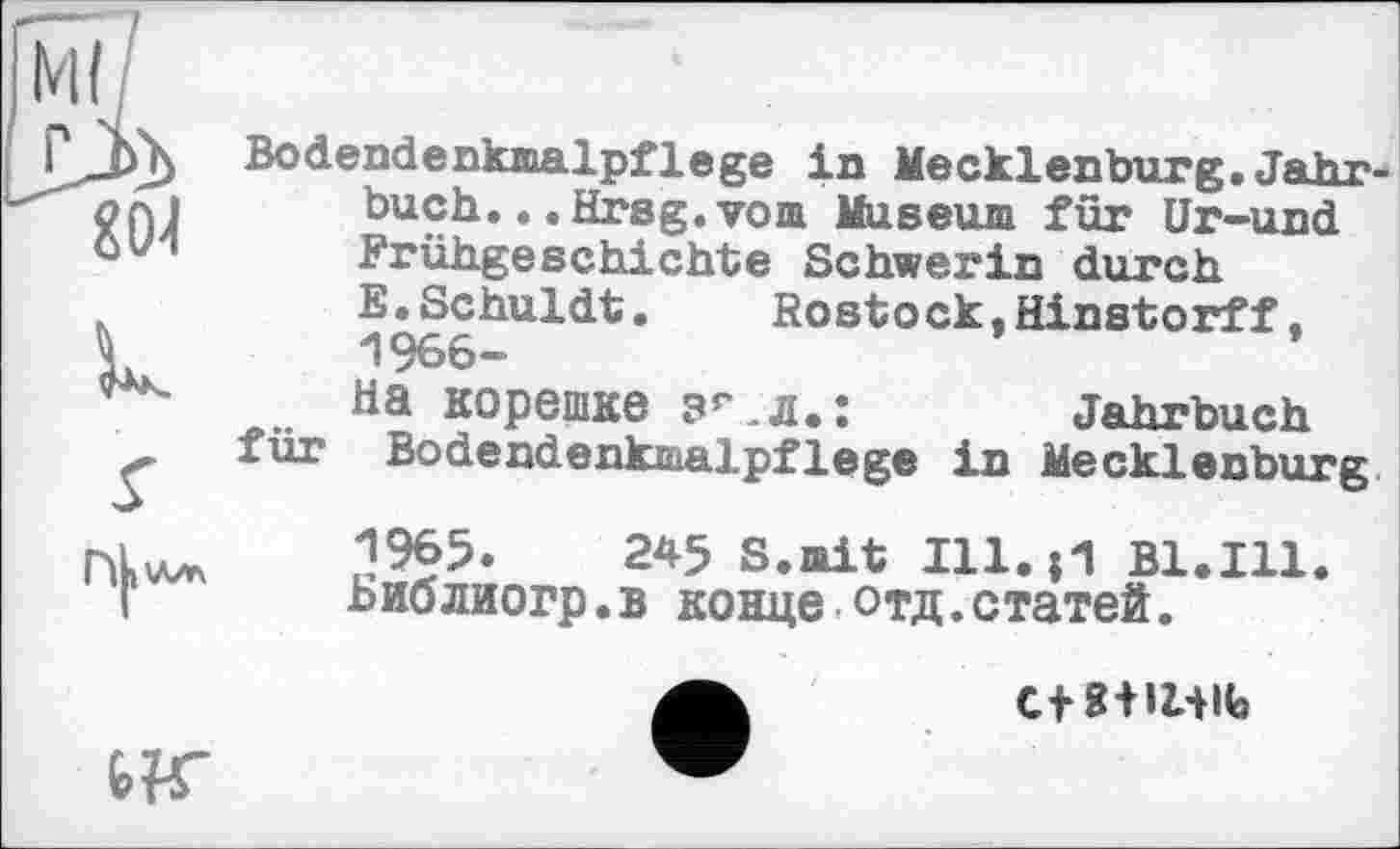 ﻿8(М
U
Bodendenkmalpflege in Mecklenburg. Jahr buch... Hrsg, vom Museum für Ur-und Frühgeschichte Schwerin durch E.Schuldt. Rostock,Hinstorff, 1966-Ha корешке зг.л.:	Jahrbuch
für Bodendenkmalpflege in Mecklenburg

1965.	245 S.mit 111.0 Bl.Ill.
Библиогр.в конце отд.статей.
C+8+IUIb
